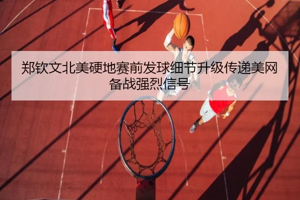 郑钦文北美硬地赛前发球细节升级传递美网备战强烈信号