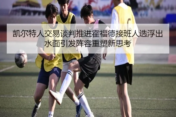 凯尔特人交易谈判推进霍福德接班人选浮出水面引发阵容重塑新思考