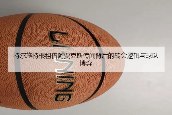 特尔施特根租借阿贾克斯传闻背后的转会逻辑与球队博弈