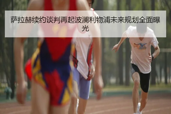 萨拉赫续约谈判再起波澜利物浦未来规划全面曝光